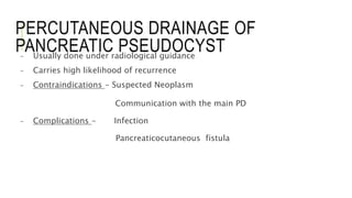 PERCUTANEOUS DRAINAGE OF
PANCREATIC PSEUDOCYST- Usually done under radiological guidance
- Carries high likelihood of recurrence
- Contraindications - Suspected Neoplasm
Communication with the main PD
- Complications - Infection
Pancreaticocutaneous fistula
 