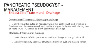PANCREATIC PSEUDOCYST -
MANAGEMENT
- Endoscopic Transmural Drainage
Conventional Transmural Endoscopic drainage
. identifying the bulge of Pseudocyst on the gastric wall and creating a
fistulous tract between pseudocyst cavity and gastric lumen and placing one
or more PLASTIC STENT to allow continuous drainage
EUS Guided Transmural Drainage
. particularly useful in pseudocysts without bulge on the gastric wall
. ability to identify vascular structures between cyst and gastric lumen
 