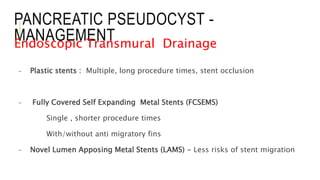 PANCREATIC PSEUDOCYST -
MANAGEMENTEndoscopic Transmural Drainage
- Plastic stents : Multiple, long procedure times, stent occlusion
- Fully Covered Self Expanding Metal Stents (FCSEMS)
Single , shorter procedure times
With/without anti migratory fins
- Novel Lumen Apposing Metal Stents (LAMS) - Less risks of stent migration
 