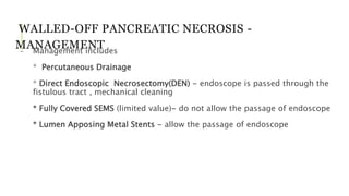 WALLED-OFF PANCREATIC NECROSIS -
MANAGEMENT- Management includes
* Percutaneous Drainage
* Direct Endoscopic Necrosectomy(DEN) - endoscope is passed through the
fistulous tract , mechanical cleaning
* Fully Covered SEMS (limited value)- do not allow the passage of endoscope
* Lumen Apposing Metal Stents - allow the passage of endoscope
 
