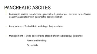 PANCREATIC ASCITES
- Pancreatic ascites is a chronic, generalised, peritoneal, enzyme rich effusion
usually associated with pancreatic bed disruption
- Paracentesis : Turbid fluid with high Amylase level
- Management : Wide bore drains placed under radiological guidance
Parenteral feeding
Octreotide
 