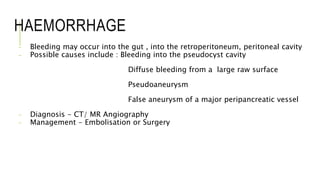 HAEMORRHAGE
- Bleeding may occur into the gut , into the retroperitoneum, peritoneal cavity
- Possible causes include : Bleeding into the pseudocyst cavity
Diffuse bleeding from a large raw surface
Pseudoaneurysm
False aneurysm of a major peripancreatic vessel
- Diagnosis - CT/ MR Angiography
- Management - Embolisation or Surgery
 