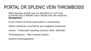 PORTAL OR SPLENIC VEIN THROMBOSIS
- Often develop silently and are identified on a CT Scan
- A marked rise in Platelet count should raise the suspicion
- Management ;
In the context of Acute pancreatitis is conservative
Patient should be screened for pro coagulant tendencies
Varices - Endoscopic banding/injection, Beta- blockade
Thrombocytosis - May mandate Aspirin
Systemic Anticoagulation
 