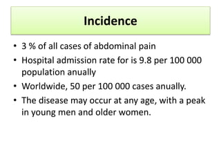 Incidence
• 3 % of all cases of abdominal pain
• Hospital admission rate for is 9.8 per 100 000
population anually
• Worldwide, 50 per 100 000 cases anually.
• The disease may occur at any age, with a peak
in young men and older women.
 