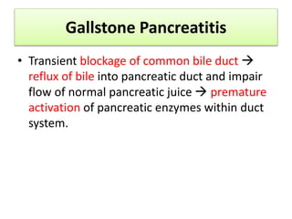 Gallstone Pancreatitis
• Transient blockage of common bile duct 
reflux of bile into pancreatic duct and impair
flow of normal pancreatic juice  premature
activation of pancreatic enzymes within duct
system.
 