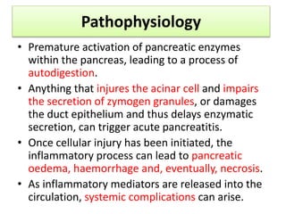 Pathophysiology
• Premature activation of pancreatic enzymes
within the pancreas, leading to a process of
autodigestion.
• Anything that injures the acinar cell and impairs
the secretion of zymogen granules, or damages
the duct epithelium and thus delays enzymatic
secretion, can trigger acute pancreatitis.
• Once cellular injury has been initiated, the
inflammatory process can lead to pancreatic
oedema, haemorrhage and, eventually, necrosis.
• As inflammatory mediators are released into the
circulation, systemic complications can arise.
 