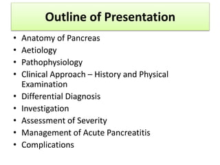 Outline of Presentation
• Anatomy of Pancreas
• Aetiology
• Pathophysiology
• Clinical Approach – History and Physical
Examination
• Differential Diagnosis
• Investigation
• Assessment of Severity
• Management of Acute Pancreatitis
• Complications
 