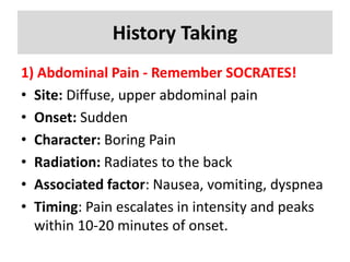 History Taking
1) Abdominal Pain - Remember SOCRATES!
• Site: Diffuse, upper abdominal pain
• Onset: Sudden
• Character: Boring Pain
• Radiation: Radiates to the back
• Associated factor: Nausea, vomiting, dyspnea
• Timing: Pain escalates in intensity and peaks
within 10-20 minutes of onset.
 