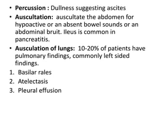 • Percussion : Dullness suggesting ascites
• Auscultation: auscultate the abdomen for
hypoactive or an absent bowel sounds or an
abdominal bruit. Ileus is common in
pancreatitis.
• Ausculation of lungs: 10-20% of patients have
pulmonary findings, commonly left sided
findings.
1. Basilar rales
2. Atelectasis
3. Pleural effusion
 
