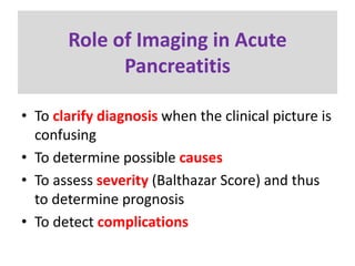 Role of Imaging in Acute
Pancreatitis
• To clarify diagnosis when the clinical picture is
confusing
• To determine possible causes
• To assess severity (Balthazar Score) and thus
to determine prognosis
• To detect complications
 