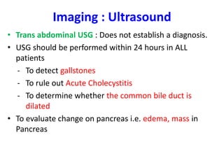 Imaging : Ultrasound
• Trans abdominal USG : Does not establish a diagnosis.
• USG should be performed within 24 hours in ALL
patients
- To detect gallstones
- To rule out Acute Cholecystitis
- To determine whether the common bile duct is
dilated
• To evaluate change on pancreas i.e. edema, mass in
Pancreas
 