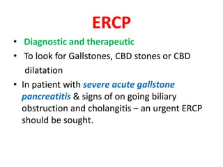 ERCP
• Diagnostic and therapeutic
• To look for Gallstones, CBD stones or CBD
dilatation
• In patient with severe acute gallstone
pancreatitis & signs of on going biliary
obstruction and cholangitis – an urgent ERCP
should be sought.
 