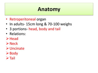Anatomy
• Retroperitoneal organ
• In adults- 15cm long & 70-100 weighs
• 3 portions- head, body and tail
• Relations:
Head
Neck
Uncinate
Body
Tail
 