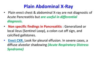 Plain Abdominal X-Ray
• Plain erect chest & abdominal X-ray are not diagnostic of
Acute Pancreatitis but are useful in differential
diagnosis.
• Non specific findings in Pancreatitis : Generalized or
local ileus (Sentinel Loop), a colon cut off sign, and
calcified gallstones.
• Erect CXR. Look for pleural effusion. In severe cases, a
diffuse alveolar shadowing (Acute Respiratory Distress
Syndrome)
 