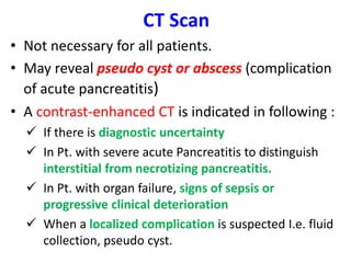 CT Scan
• Not necessary for all patients.
• May reveal pseudo cyst or abscess (complication
of acute pancreatitis)
• A contrast-enhanced CT is indicated in following :
 If there is diagnostic uncertainty
 In Pt. with severe acute Pancreatitis to distinguish
interstitial from necrotizing pancreatitis.
 In Pt. with organ failure, signs of sepsis or
progressive clinical deterioration
 When a localized complication is suspected I.e. fluid
collection, pseudo cyst.
 