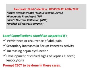 Local Complications should be suspected if :
 Persistence or recurrence of abd. pain
 Secondary increases in Serum Pancreas activity
 Increasing organ dysfunction
 Development of clinical signs of Sepsis i.e. fever,
leucocytosis
Prompt CECT to be done in these cases.
Pancreatic Fluid Collection : REVISED ATLANTA 2012
•Acute Peripancreatic Fluid Collection (APFC)
•Pancreatic Pseudocyst (PP)
•Acute Necrotic Collection (ANC)
•Walled-off Necrosis (WOPN)
 