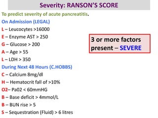 Severity: RANSON’S SCORE
To predict severity of acute pancreatitis.
On Admission (LEGAL)
L – Leucocytes >16000
E – Enzyme AST > 250
G – Glucose > 200
A – Age > 55
L – LDH > 350
During Next 48 Hours (C.HOBBS)
C – Calcium 8mg/dl
H – Hematocrit fall of >10%
O2– Pa02 < 60mmHG
B – Base deficit > 4mmol/L
B – BUN rise > 5
S – Sequestration (Fluid) > 6 litres
3 or more factors
present – SEVERE
 