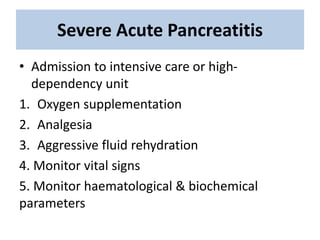 Severe Acute Pancreatitis
• Admission to intensive care or high-
dependency unit
1. Oxygen supplementation
2. Analgesia
3. Aggressive fluid rehydration
4. Monitor vital signs
5. Monitor haematological & biochemical
parameters
 
