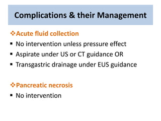 Complications & their Management
Acute fluid collection
 No intervention unless pressure effect
 Aspirate under US or CT guidance OR
 Transgastric drainage under EUS guidance
Pancreatic necrosis
 No intervention
 