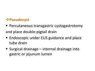 Pseudocyst
 Percutaneous transgastric cystogastrotomy
and place double-pigtail drain
 Endoscopic under EUS guidance and place
tube drain
 Surgical drainage – internal drainage into
gastric or jejunum lumen
 