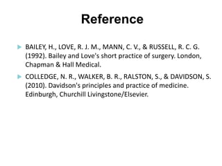 Reference
 BAILEY, H., LOVE, R. J. M., MANN, C. V., & RUSSELL, R. C. G.
(1992). Bailey and Love's short practice of surgery. London,
Chapman & Hall Medical.
 COLLEDGE, N. R., WALKER, B. R., RALSTON, S., & DAVIDSON, S.
(2010). Davidson's principles and practice of medicine.
Edinburgh, Churchill Livingstone/Elsevier.
 