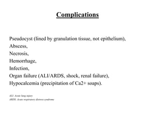 Complications
Pseudocyst (lined by granulation tissue, not epithelium),
Abscess,
Necrosis,
Hemorrhage,
Infection,
Organ failure (ALI/ARDS, shock, renal failure),
Hypocalcemia (precipitation of Ca2+ soaps).
ALI: Acute lung injury
ARDS: Acute respiratory distress syndrome
 