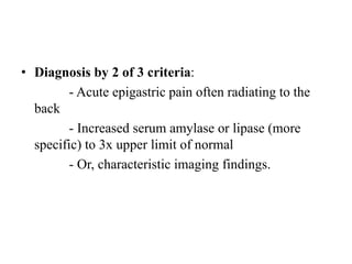 • Diagnosis by 2 of 3 criteria:
- Acute epigastric pain often radiating to the
back
- Increased serum amylase or lipase (more
specific) to 3x upper limit of normal
- Or, characteristic imaging findings.
 