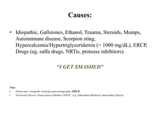 Causes:
• Idiopathic, Gallstones, Ethanol, Trauma, Steroids, Mumps,
Autoimmune disease, Scorpion sting,
Hypercalcemia/Hypertriglyceridemia (> 1000 mg/dL), ERCP,
Drugs (eg, sulfa drugs, NRTis, protease inhibitors).
“I GET SMASHED”
Note:
• Endoscopic retrograde cholangio-pancreatography (ERCP)
• Nucleoside Reverse Transcriptase Inhibitor (NRTI): E.g. zidovudine (Retrovir), lamivudine (Epivir)
 