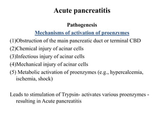 Acute pancreatitis
Pathogenesis
Mechanisms of activation of proenzymes
(1)Obstruction of the main pancreatic duct or terminal CBD
(2)Chemical injury of acinar cells
(3)Infectious injury of acinar cells
(4)Mechanical injury of acinar cells
(5) Metabolic activation of proenzymes (e.g., hypercalcemia,
ischemia, shock)
Leads to stimulation of Trypsin- activates various proenzymes -
resulting in Acute pancreatitis
 