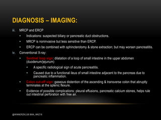 iii. MRCP and ERCP
• Indications: suspected biliary or pancreatic duct obstructions.
• MRCP is noninvasive but less sensitive than ERCP.
• ERCP can be combined with sphincterotomy & stone extraction; but may worsen pancreatitis.
iv. Conventional X-ray:
• Sentinel loop sign: dilatation of a loop of small intestine in the upper abdomen
(duodenum/jejunum)
• A specific radiological sign of acute pancreatitis.
• Caused due to a functional ileus of small intestine adjacent to the pancreas due to
pancreatic inflammation.
• Colon cut-off sign: gaseous distention of the ascending & transverse colon that abruptly
terminates at the splenic flexure.
• Evidence of possible complications: pleural effusions, pancreatic calcium stones, helps rule
out intestinal perforation with free air.
DIAGNOSIS – IMAGING:
@WINNERZKLUB BWA_WKZ18
 