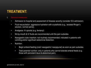 TREATMENT:
i. General measures:
• Admission to hospital and assessment of disease severity (consider ICU admission).
• Fluid resuscitation: aggressive hydration with crystalloids (e.g., lactated Ringer’s
solution, normal saline).
• Analgesia: IV opioids (e.g. fentanyl)
• Nil-by-mouth & IV fluids are recommended until the pain subsides.
• Nasogastric tube insertion: not routinely recommended; indicated in patients with
vomiting and/or significant abdominal distention.
• Nutrition:
• Begin enteral feeding (oral/ nasogastric/ nasojejunal) as soon as pain subsides.
• Total parental nutrition: only in patients who cannot tolerate enteral feeds (e.g.
those with persistent ileus & abdominal pain).
@WINNERZKLUB BWA_WKZ18
 