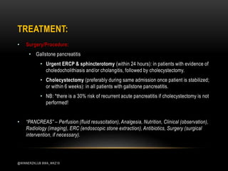 • Surgery/Procedure:
• Gallstone pancreatitis
• Urgent ERCP & sphincterotomy (within 24 hours): in patients with evidence of
choledocholithiasis and/or cholangitis, followed by cholecystectomy.
• Cholecystectomy (preferably during same admission once patient is stabilized;
or within 6 weeks): in all patients with gallstone pancreatitis.
• NB: *there is a 30% risk of recurrent acute pancreatitis if cholecystectomy is not
performed!
• “PANCREAS” – Perfusion (fluid resuscitation), Analgesia, Nutrition, Clinical (observation),
Radiology (imaging), ERC (endoscopic stone extraction), Antibiotics, Surgery (surgical
intervention, if necessary).
TREATMENT:
@WINNERZKLUB BWA_WKZ18
 
