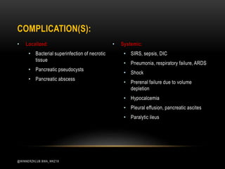 • Localized:
• Bacterial superinfection of necrotic
tissue
• Pancreatic pseudocysts
• Pancreatic abscess
• Systemic:
• SIRS, sepsis, DIC
• Pneumonia, respiratory failure, ARDS
• Shock
• Prerenal failure due to volume
depletion
• Hypocalcemia
• Pleural effusion, pancreatic ascites
• Paralytic ileus
COMPLICATION(S):
@WINNERZKLUB BWA_WKZ18
 