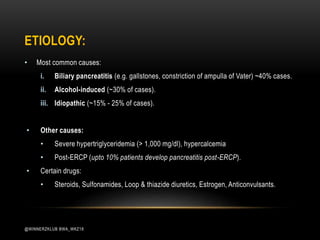 ETIOLOGY:
• Most common causes:
i. Biliary pancreatitis (e.g. gallstones, constriction of ampulla of Vater) ~40% cases.
ii. Alcohol-induced (~30% of cases).
iii. Idiopathic (~15% - 25% of cases).
• Other causes:
• Severe hypertriglyceridemia (> 1,000 mg/dl), hypercalcemia
• Post-ERCP (upto 10% patients develop pancreatitis post-ERCP).
• Certain drugs:
• Steroids, Sulfonamides, Loop & thiazide diuretics, Estrogen, Anticonvulsants.
@WINNERZKLUB BWA_WKZ18
 