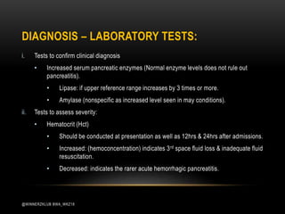 DIAGNOSIS – LABORATORY TESTS:
i. Tests to confirm clinical diagnosis
• Increased serum pancreatic enzymes (Normal enzyme levels does not rule out
pancreatitis).
• Lipase: if upper reference range increases by 3 times or more.
• Amylase (nonspecific as increased level seen in may conditions).
ii. Tests to assess severity:
• Hematocrit (Hct)
• Should be conducted at presentation as well as 12hrs & 24hrs after admissions.
• Increased: (hemoconcentration) indicates 3rd space fluid loss & inadequate fluid
resuscitation.
• Decreased: indicates the rarer acute hemorrhagic pancreatitis.
@WINNERZKLUB BWA_WKZ18
 