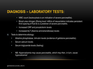 • WBC count (leukocytosis is an indication of severe pancreatitis).
• Blood urea nitrogen (Rising level >48hrs of resuscitation indicates persistent
third spacing of fluid & is a predictor of severe pancreatitis.
• Increased CRP and procalcitonin levels
• Increased ALT (Alanine aminotransferase) levels
iii. Tests to determine etiology:
• Alkaline phosphatase, bilirubin levels (evidence of gallstone pancreatitis).
• Serum calcium levels
• Serum triglyceride levels (fasting).
• NB: Hypercalcemia may cause pancreatitis, which may then, in turn, cause
hypocalcemia!
DIAGNOSIS – LABORATORY TESTS:
@WINNERZKLUB BWA_WKZ18
 