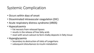 Systemic Complication
• Occurs within days of onset
• Disseminated intravascular coagulation (DIC)
• Acute respiratory distress syndrome (ARDS)
• Hypocalcaemia
• Fat necrosis from released lipases
• results in the release of free fatty acids
• react with serum calcium to form chalky deposits in fatty tissue
• Hyperglycaemia
• Secondary to destruction of islets of Langerhans
• subsequent disturbances to insulin metabolism
 