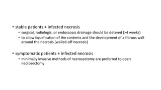 • stable patients + infected necrosis
• surgical, radiologic, or endoscopic drainage should be delayed (>4 weeks)
• to allow liquefication of the contents and the development of a fibrous wall
around the necrosis (walled-off necrosis)
• symptomatic patients + infected necrosis
• minimally invasive methods of necrosectomy are preferred to open
necrosectomy
 