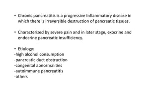 • Chronic pancreatitis is a progressive Inflammatory disease in
which there is irreversible destruction of pancreatic tissues.
• Characterized by severe pain and in later stage, exocrine and
endocrine pancreatic insufficiency.
• Etiology:
-high alcohol consumption
-pancreatic duct obstruction
-congenital abnormalities
-autoimmune pancreatitis
-others
 
