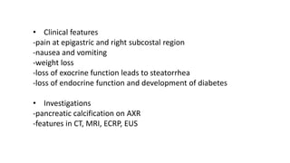 • Clinical features
-pain at epigastric and right subcostal region
-nausea and vomiting
-weight loss
-loss of exocrine function leads to steatorrhea
-loss of endocrine function and development of diabetes
• Investigations
-pancreatic calcification on AXR
-features in CT, MRI, ECRP, EUS
 