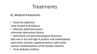 A) Medical treatments
• Treat the addiction
-stop alcohol and tobacco
• Alleviate abdominal pains
-eliminate obstructive factors
• Nutritional and pharmacological measures
-diet low in fat and high in protein and carbohydates
-pancreatic enzyme supplementation with meals
-correct malabsorptions of fat soluble vitamins
• Treat diabetes mellitus
Treatments
 