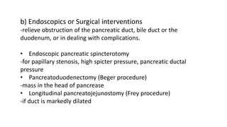 b) Endoscopics or Surgical interventions
-relieve obstruction of the pancreatic duct, bile duct or the
duodenum, or in dealing with complications.
• Endoscopic pancreatic spincterotomy
-for papillary stenosis, high spicter pressure, pancreatic ductal
pressure
• Pancreatoduodenectomy (Beger procedure)
-mass in the head of pancrease
• Longitudinal pancreatojejunostomy (Frey procedure)
-if duct is markedly dilated
 