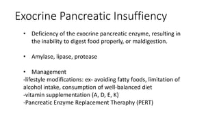 • Deficiency of the exocrine pancreatic enzyme, resulting in
the inability to digest food properly, or maldigestion.
• Amylase, lipase, protease
• Management
-lifestyle modifications: ex- avoiding fatty foods, limitation of
alcohol intake, consumption of well-balanced diet
-vitamin supplementation (A, D, E, K)
-Pancreatic Enzyme Replacement Theraphy (PERT)
Exocrine Pancreatic Insuffiency
 