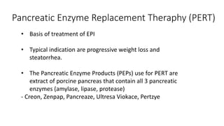 • Basis of treatment of EPI
• Typical indication are progressive weight loss and
steatorrhea.
• The Pancreatic Enzyme Products (PEPs) use for PERT are
extract of porcine pancreas that contain all 3 pancreatic
enzymes (amylase, lipase, protease)
- Creon, Zenpap, Pancreaze, Ultresa Viokace, Pertzye
Pancreatic Enzyme Replacement Theraphy (PERT)
 