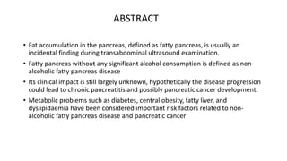 • Fat accumulation in the pancreas, defined as fatty pancreas, is usually an
incidental finding during transabdominal ultrasound examination.
• Fatty pancreas without any significant alcohol consumption is defined as non-
alcoholic fatty pancreas disease
• Its clinical impact is still largely unknown, hypothetically the disease progression
could lead to chronic pancreatitis and possibly pancreatic cancer development.
• Metabolic problems such as diabetes, central obesity, fatty liver, and
dyslipidaemia have been considered important risk factors related to non-
alcoholic fatty pancreas disease and pancreatic cancer
ABSTRACT
 