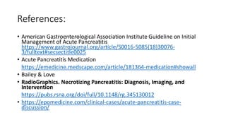 References:
• American Gastroenterological Association Institute Guideline on Initial
Management of Acute Pancreatitis
https://www.gastrojournal.org/article/S0016-5085(18)30076-
3/fulltext#secsectitle0025
• Acute Pancreatitis Medication
https://emedicine.medscape.com/article/181364-medication#showall
• Bailey & Love
• RadioGraphics. Necrotizing Pancreatitis: Diagnosis, Imaging, and
Intervention
https://pubs.rsna.org/doi/full/10.1148/rg.345130012
• https://epomedicine.com/clinical-cases/acute-pancreatitis-case-
discussion/
 