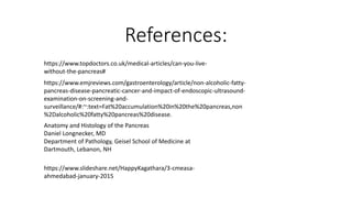 References:
https://www.topdoctors.co.uk/medical-articles/can-you-live-
without-the-pancreas#
https://www.emjreviews.com/gastroenterology/article/non-alcoholic-fatty-
pancreas-disease-pancreatic-cancer-and-impact-of-endoscopic-ultrasound-
examination-on-screening-and-
surveillance/#:~:text=Fat%20accumulation%20in%20the%20pancreas,non
%2Dalcoholic%20fatty%20pancreas%20disease.
Anatomy and Histology of the Pancreas
Daniel Longnecker, MD
Department of Pathology, Geisel School of Medicine at
Dartmouth, Lebanon, NH
https://www.slideshare.net/HappyKagathara/3-cmeasa-
ahmedabad-january-2015
 