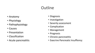 Outline
• Anatomy
• Physiology
• Pathophysiology
• Causes
• Presentation
• Classification
• Acute pancreatitis
• Diagnosis
• Investigation
• Severity assessment
• Complication
• Management
• Prognosis
• Chronic pancreatitis
• Exocrine Pancreatic Insuffiency
 