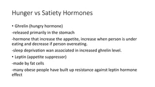 Hunger vs Satiety Hormones
• Ghrelin (hungry hormone)
-released primarily in the stomach
-hormone that increase the appetite, increase when person is under
eating and decrease if person overeating.
-sleep deprivation wan associated in increased ghrelin level.
• Leptin (appetite suppressor)
-made by fat cells
-many obese people have built up resistance against leptin hormone
effect
 