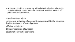 • An acute condition presenting with abdominal pain and usually
associated with raised pancreatic enzyme levels as a result of
pancreatic inflammation.
• Mechanism of injury
-premature activation of pancreatic enzymes within the pancreas,
leading to process of auto digestion.
a)Acinar cells injury
b)Impair secretion of zymogen
c)Delay of enzymatic secretions
 